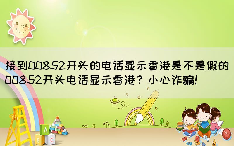 接到00852開頭的電話顯示香港是不是假的(00852開頭電話顯示香港？小心詐騙！)(圖1)