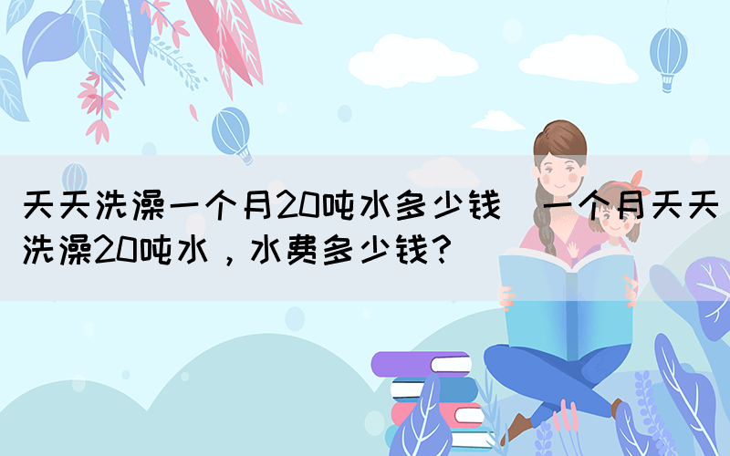 天天洗澡一個(gè)月20噸水多少錢(一個(gè)月天天洗澡20噸水，水費(fèi)多少錢？)(圖1)