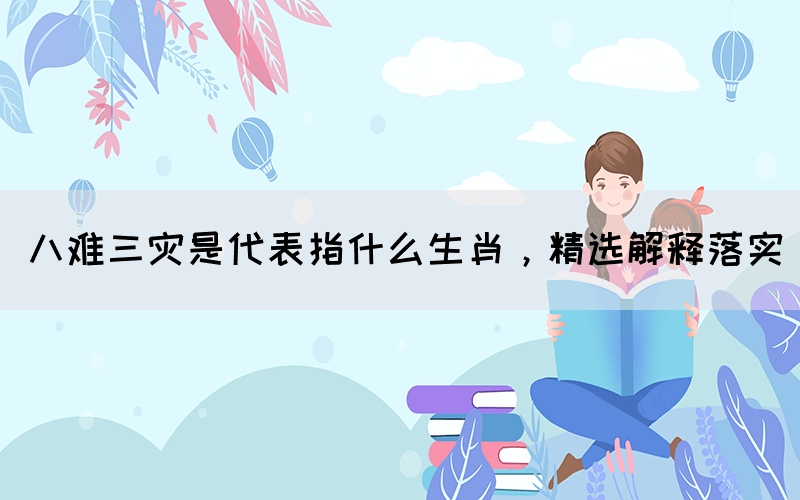 八難三災(zāi)是代表指什么生肖，精選解釋落實(圖1)