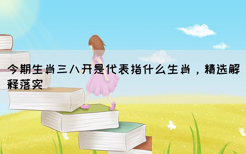 今期生肖三八開是代表指什么生肖，精選解釋